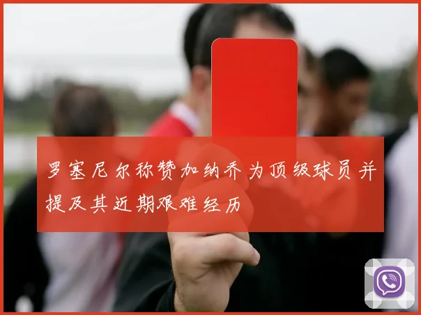 罗塞尼尔称赞加纳乔为顶级球员并提及其近期艰难经历