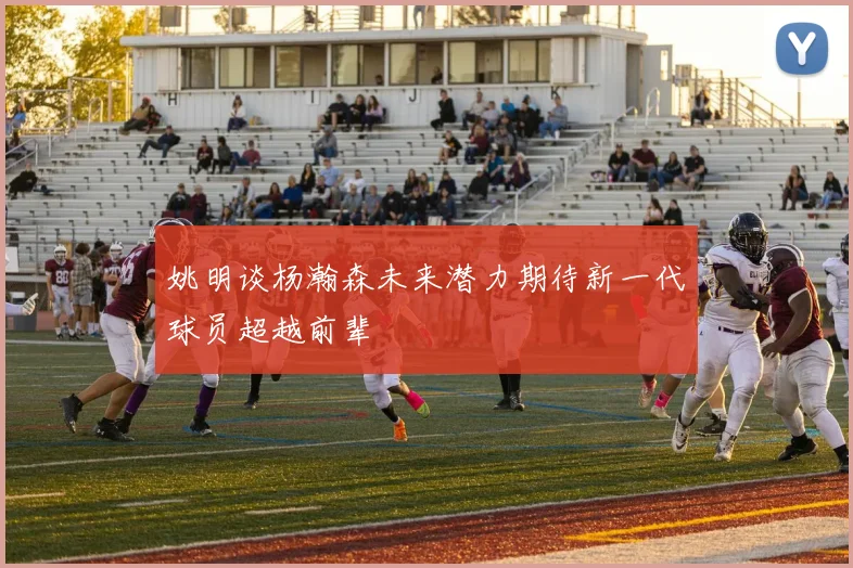 姚明谈杨瀚森未来潜力期待新一代球员超越前辈