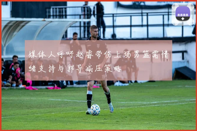 媒体人呼吁赵睿带伤上场男篮需情绪支持与郭导减压策略