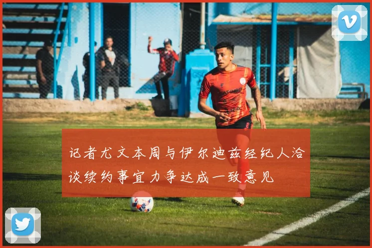 记者尤文本周与伊尔迪兹经纪人洽谈续约事宜力争达成一致意见