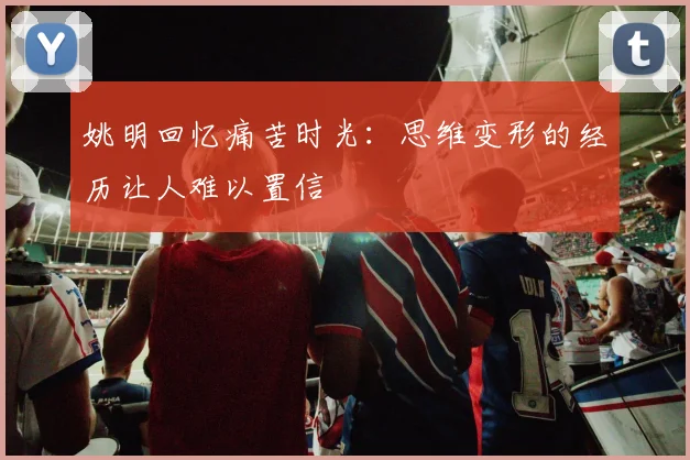 姚明回忆痛苦时光：思维变形的经历让人难以置信