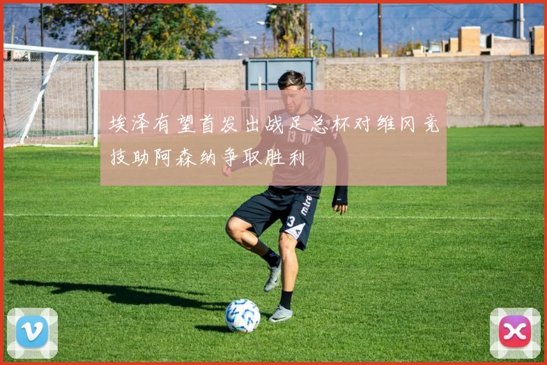 埃泽有望首发出战足总杯对维冈竞技助阿森纳争取胜利