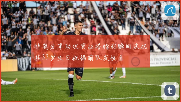 特奥分享助攻莫拉塔精彩瞬间庆祝其33岁生日祝福前队友快乐