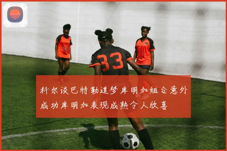 科尔谈巴特勒追梦库明加组合意外成功库明加表现成熟令人欣喜