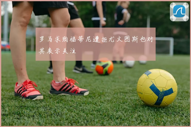 罗马求购福蒂尼遭拒尤文图斯也对其表示关注