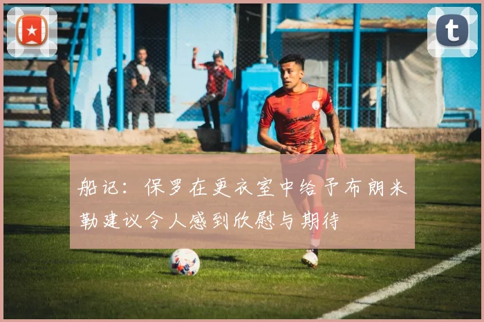 船记：保罗在更衣室中给予布朗米勒建议令人感到欣慰与期待