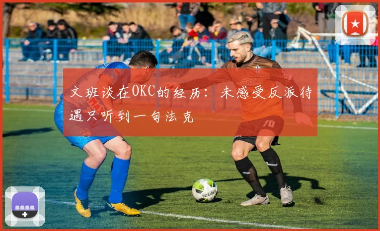 文班谈在OKC的经历：未感受反派待遇只听到一句法克
