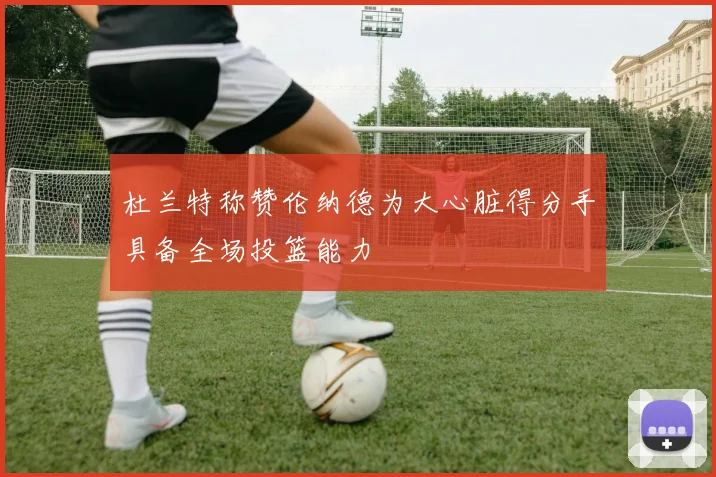 杜兰特称赞伦纳德为大心脏得分手具备全场投篮能力