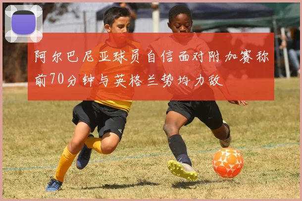 阿尔巴尼亚球员自信面对附加赛称前70分钟与英格兰势均力敌