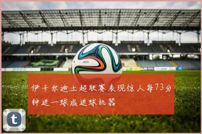 伊卡尔迪土超联赛表现惊人每73分钟进一球成进球机器