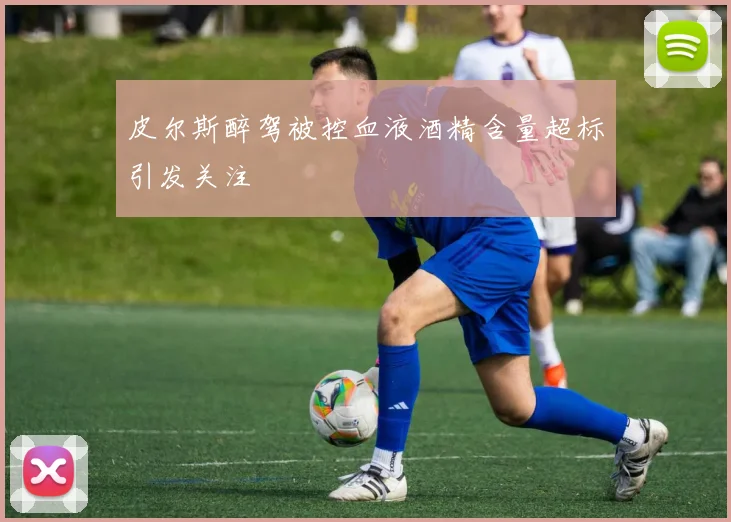 皮尔斯醉驾被控血液酒精含量超标引发关注