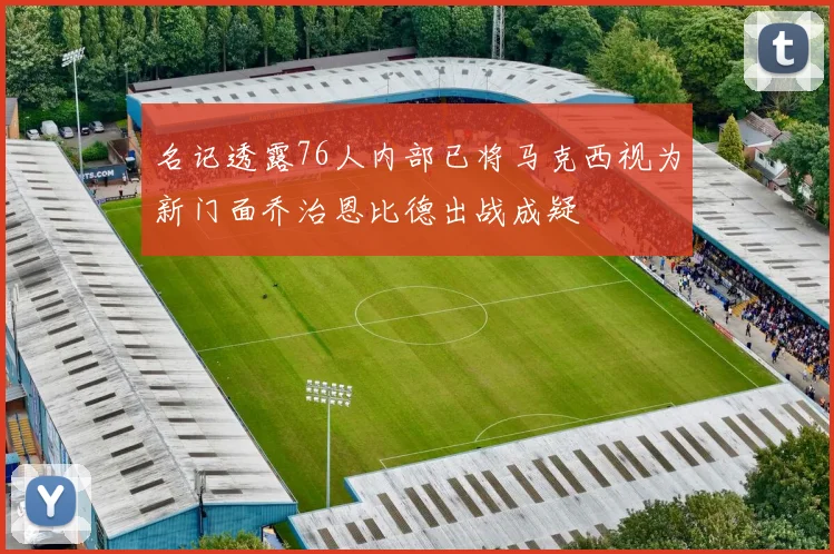 名记透露76人内部已将马克西视为新门面乔治恩比德出战成疑